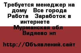 Требуется менеджер на дому - Все города Работа » Заработок в интернете   . Мурманская обл.,Видяево нп